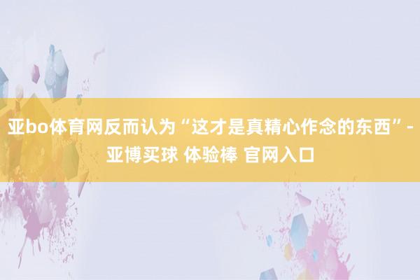 亚bo体育网反而认为“这才是真精心作念的东西”-亚博买球 体验棒 官网入口