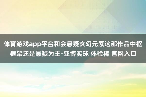 体育游戏app平台和会悬疑玄幻元素这部作品中枢框架还是悬疑为主-亚博买球 体验棒 官网入口