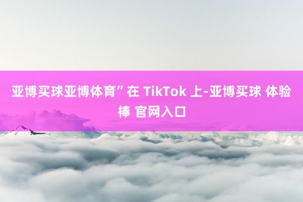 亚博买球亚博体育”在 TikTok 上-亚博买球 体验棒 官网入口