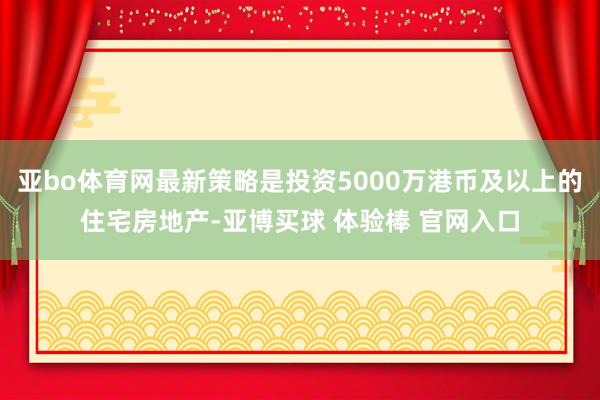 亚bo体育网最新策略是投资5000万港币及以上的住宅房地产-亚博买球 体验棒 官网入口