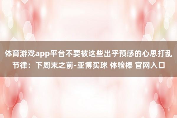 体育游戏app平台不要被这些出乎预感的心思打乱节律：下周末之前-亚博买球 体验棒 官网入口