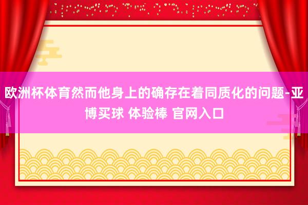 欧洲杯体育然而他身上的确存在着同质化的问题-亚博买球 体验棒 官网入口