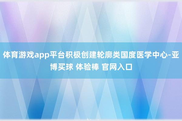 体育游戏app平台积极创建轮廓类国度医学中心-亚博买球 体验棒 官网入口