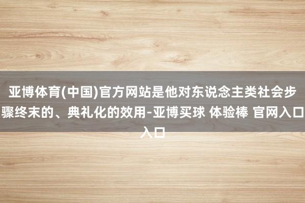 亚博体育(中国)官方网站是他对东说念主类社会步骤终末的、典礼化的效用-亚博买球 体验棒 官网入口