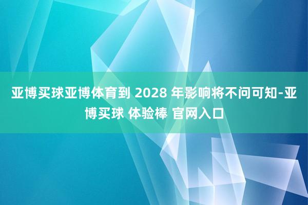 亚博买球亚博体育到 2028 年影响将不问可知-亚博买球 体验棒 官网入口