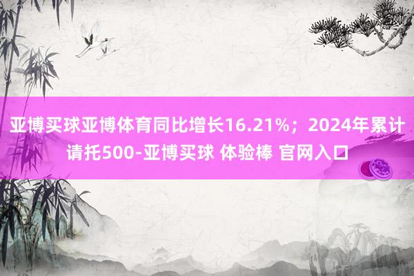 亚博买球亚博体育同比增长16.21%;2024年累计请托500-亚博买球 体验棒 官网入口
