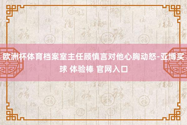 欧洲杯体育档案室主任顾慎言对他心胸动怒-亚博买球 体验棒 官网入口
