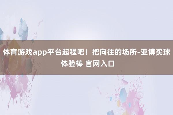 体育游戏app平台起程吧！把向往的场所-亚博买球 体验棒 官网入口