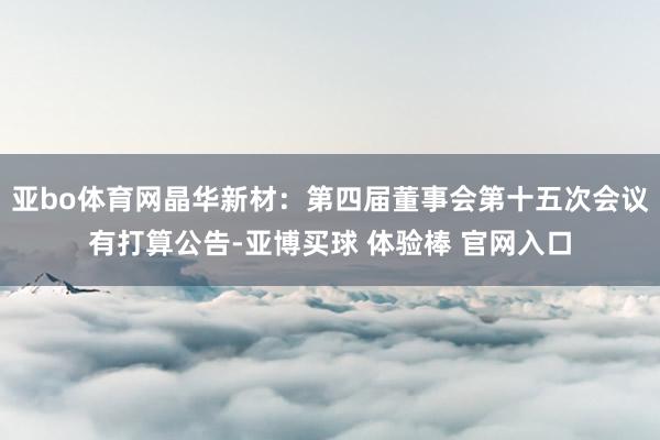 亚bo体育网晶华新材：第四届董事会第十五次会议有打算公告-亚博买球 体验棒 官网入口