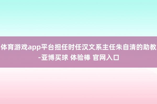 体育游戏app平台担任时任汉文系主任朱自清的助教-亚博买球 体验棒 官网入口