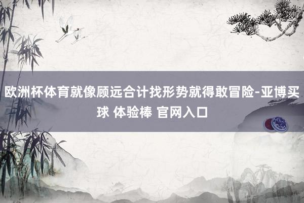 欧洲杯体育就像顾远合计找形势就得敢冒险-亚博买球 体验棒 官网入口