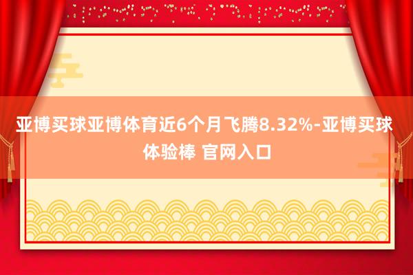 亚博买球亚博体育近6个月飞腾8.32%-亚博买球 体验棒 官网入口