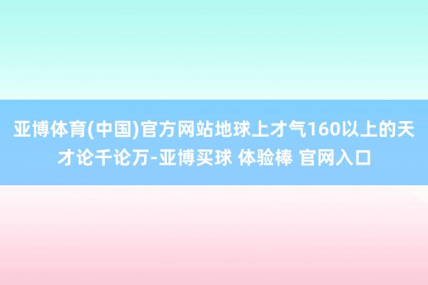 亚博体育(中国)官方网站地球上才气160以上的天才论千论万-亚博买球 体验棒 官网入口
