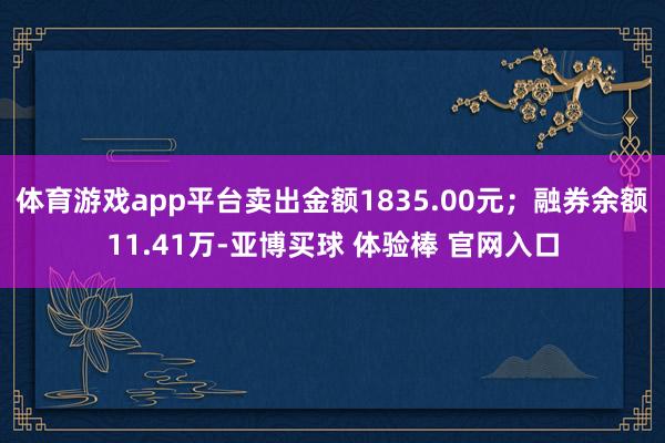 体育游戏app平台卖出金额1835.00元；融券余额11.41万-亚博买球 体验棒 官网入口