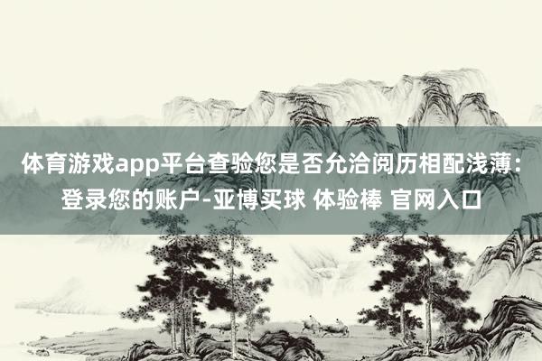 体育游戏app平台查验您是否允洽阅历相配浅薄:登录您的账户-亚博买球 体验棒 官网入口