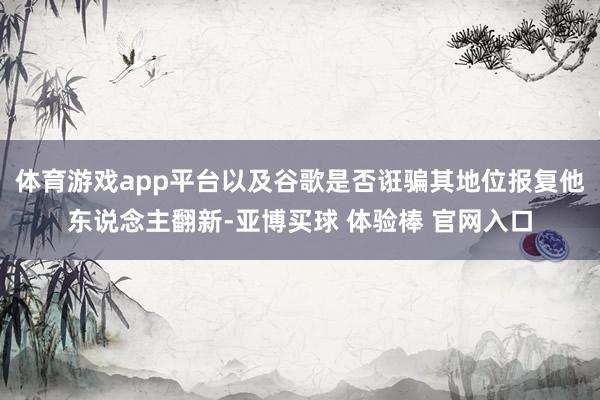 体育游戏app平台以及谷歌是否诳骗其地位报复他东说念主翻新-亚博买球 体验棒 官网入口