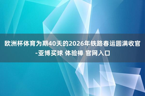 欧洲杯体育为期40天的2026年铁路春运圆满收官-亚博买球 体验棒 官网入口
