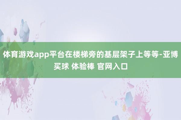 体育游戏app平台在楼梯旁的基层架子上等等-亚博买球 体验棒 官网入口