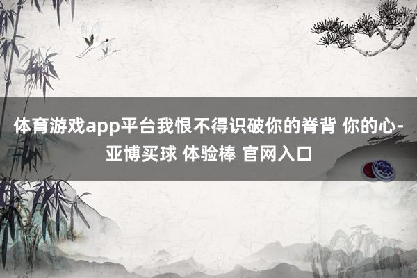 体育游戏app平台我恨不得识破你的脊背 你的心-亚博买球 体验棒 官网入口