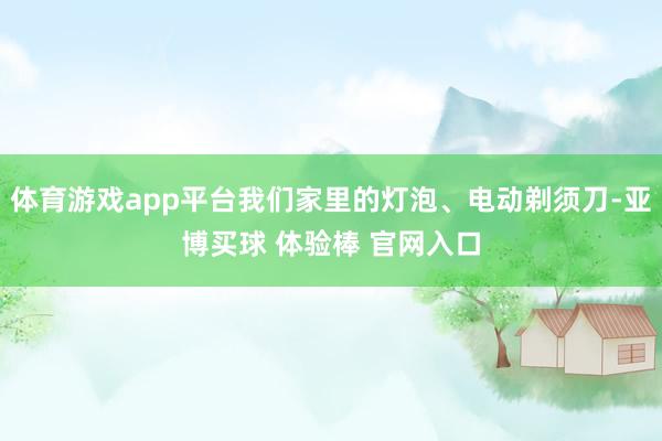 体育游戏app平台我们家里的灯泡、电动剃须刀-亚博买球 体验棒 官网入口