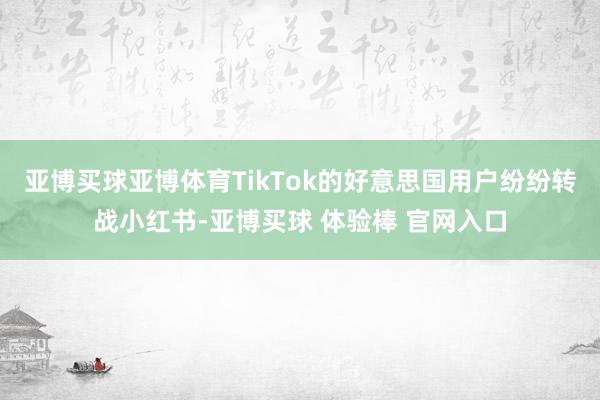 亚博买球亚博体育TikTok的好意思国用户纷纷转战小红书-亚博买球 体验棒 官网入口