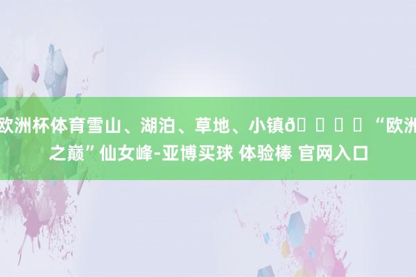 欧洲杯体育雪山、湖泊、草地、小镇🏔️“欧洲之巅”仙女峰-亚博买球 体验棒 官网入口