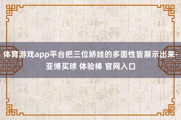 体育游戏app平台把三位娇娃的多面性皆展示出来-亚博买球 体验棒 官网入口