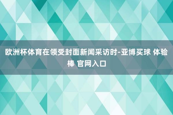 欧洲杯体育在领受封面新闻采访时-亚博买球 体验棒 官网入口