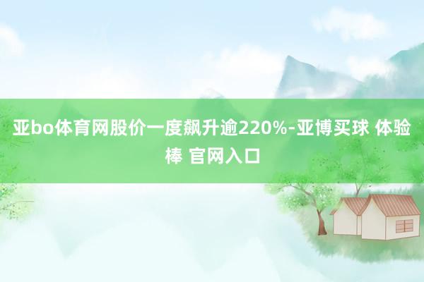 亚bo体育网股价一度飙升逾220%-亚博买球 体验棒 官网入口