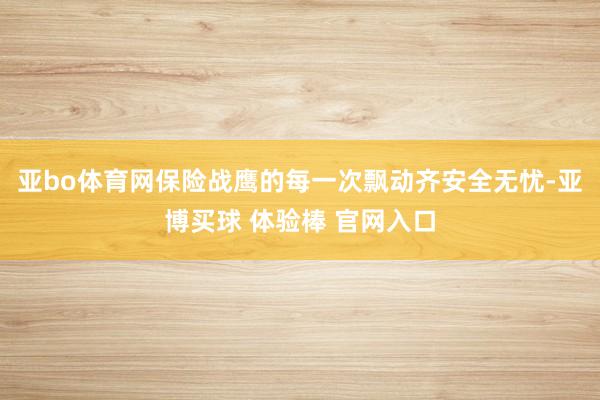 亚bo体育网保险战鹰的每一次飘动齐安全无忧-亚博买球 体验棒 官网入口