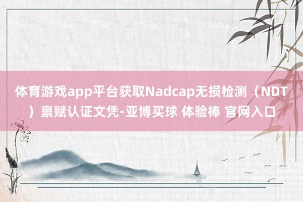 体育游戏app平台获取Nadcap无损检测(NDT)禀赋认证文凭-亚博买球 体验棒 官网入口