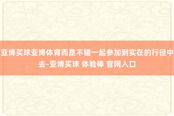 亚博买球亚博体育而是不错一起参加到实在的行径中去-亚博买球 体验棒 官网入口