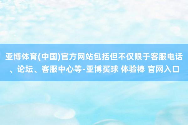 亚博体育(中国)官方网站包括但不仅限于客服电话、论坛、客服中心等-亚博买球 体验棒 官网入口