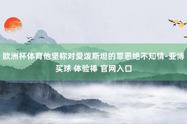 欧洲杯体育他坚称对爱泼斯坦的罪恶绝不知情-亚博买球 体验棒 官网入口
