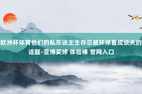 欧洲杯体育他们的私东谈主生存总被环球看成谈天的话题-亚博买球 体验棒 官网入口