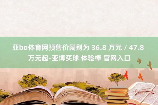亚bo体育网预售价阔别为 36.8 万元 / 47.8 万元起-亚博买球 体验棒 官网入口