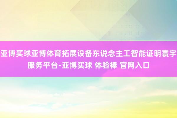 亚博买球亚博体育拓展设备东说念主工智能证明寰宇服务平台-亚博买球 体验棒 官网入口
