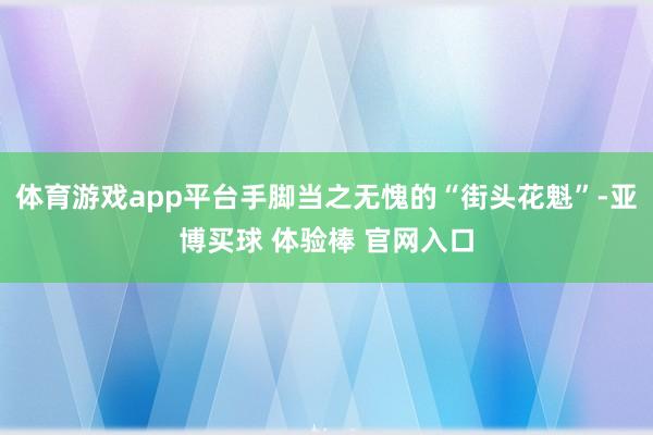 体育游戏app平台手脚当之无愧的“街头花魁”-亚博买球 体验棒 官网入口