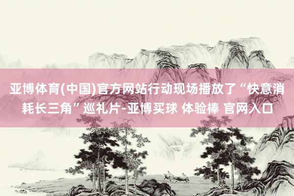 亚博体育(中国)官方网站行动现场播放了“快意消耗长三角”巡礼片-亚博买球 体验棒 官网入口