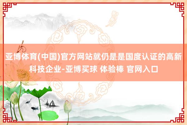 亚博体育(中国)官方网站就仍是是国度认证的高新科技企业-亚博买球 体验棒 官网入口
