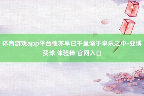 体育游戏app平台他亦早已千里溺于享乐之中-亚博买球 体验棒 官网入口