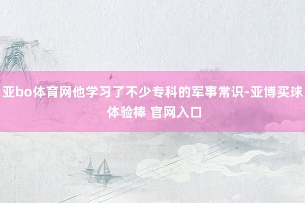 亚bo体育网他学习了不少专科的军事常识-亚博买球 体验棒 官网入口