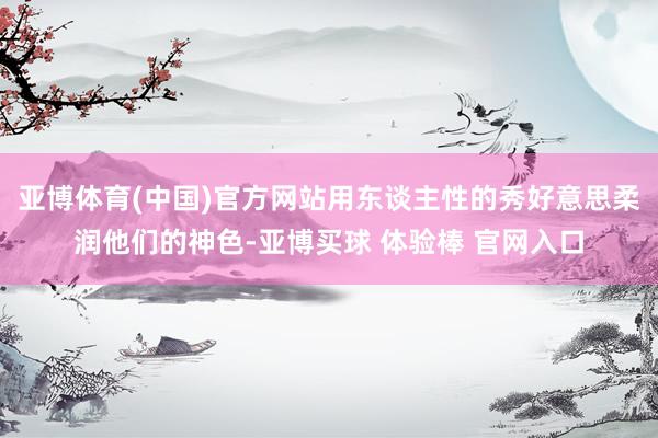 亚博体育(中国)官方网站用东谈主性的秀好意思柔润他们的神色-亚博买球 体验棒 官网入口