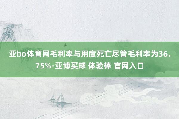亚bo体育网　　毛利率与用度死亡　　尽管毛利率为36.75%-亚博买球 体验棒 官网入口