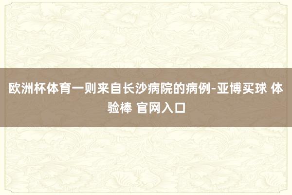 欧洲杯体育一则来自长沙病院的病例-亚博买球 体验棒 官网入口
