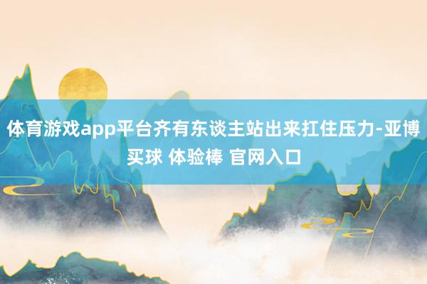 体育游戏app平台齐有东谈主站出来扛住压力-亚博买球 体验棒 官网入口