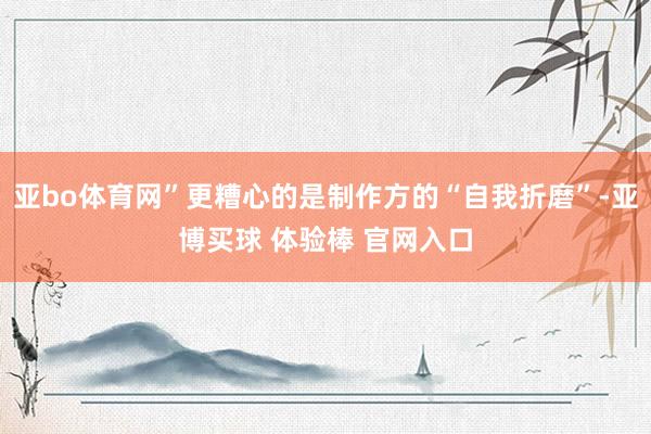 亚bo体育网”更糟心的是制作方的“自我折磨”-亚博买球 体验棒 官网入口