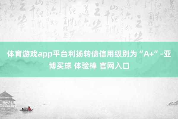 体育游戏app平台利扬转债信用级别为“A+”-亚博买球 体验棒 官网入口
