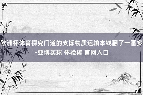 欧洲杯体育探究门道的支撑物质运输本钱翻了一番多-亚博买球 体验棒 官网入口