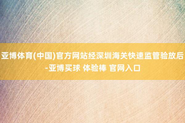亚博体育(中国)官方网站经深圳海关快速监管验放后-亚博买球 体验棒 官网入口